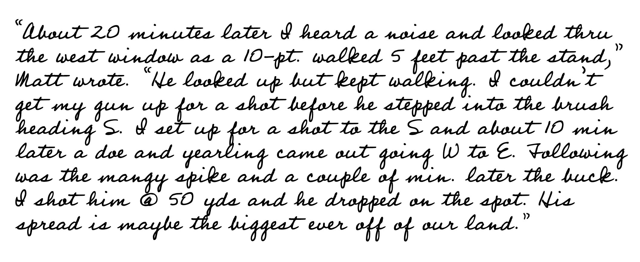 'About 20 minutes later I heard a noise and looked thru the west window as a 10-pt. walked 5 feet past the stand,' Matt wrote. 'He looked up but kept walking. I couldn't get my gun up for a shot before he stepped into the brush heading S. I set up for a shot to the S and about 10 min later a doe and yearling came out going W to E. Following was the mangy spike and a couple of min. later the buck. I shot him @ 50 yds and he dropped on the spot. His spread is maybe the biggest ever off our land.'